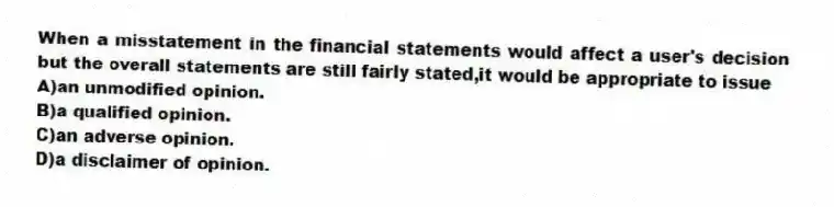When a misstatement in the financial statements would affect a user's decision but the overall statements are still fairly stated,it would be appropriate to issue
A)an unmodified opinion.
B)a qualified opinion.
C)an adverse opinion.
D)a disclaimer of opinion.