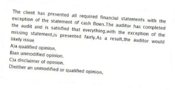 The client has presented all required financial statements with the exception of the statement of cash flows.The auditor has completed the audit and is satisfied that everything,with the exception of the missing statement,is presented fairly.As a result,the auditor would likely issue
A)a qualified opinion.
B)an unmodified opinion.
C)a disclaimer of opinion.
D)either an unmodified or qualified opinion.
