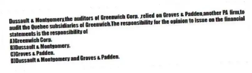 Dussault & Montgomery,the auditors of Greenwich Corp. ,relied on Groves & Padden,another PA firm,to audit the Quebec subsidiaries of Greenwich.The responsibility for the opinion to issue on the financial statements is the responsibility of
A)Greenwich Corp.
B)Dussault & Montgomery.
C)Groves & Padden.
D)Dussault & Montgomery and Groves & Padden.