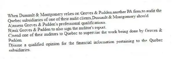 When Dussault & Montgomery relies on Groves & Padden,another PA firm,to audit the Quebec subsidiaries of one of their audit clients,Dussault & Montgomery should
A)assess Groves & Padden's professional qualifications.
B)ask Groves & Padden to also sign the auditor's report.
C)send one of their auditors to Quebec to supervise the work being done by Groves & Padden.
D)issue a qualified opinion for the financial information pertaining to the Quebec subsidiaries.