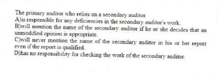 The primary auditor who relies on a secondary auditor
A)is responsible for any deficiencies in the secondary auditor's work.
B)will mention the name of the secondary auditor if he or she decides that an unmodified opinion is appropriate.
C)will never mention the name of the secondary auditor in his or her report even if the report is qualified.
D)has no responsibility for checking the work of the secondary auditor.