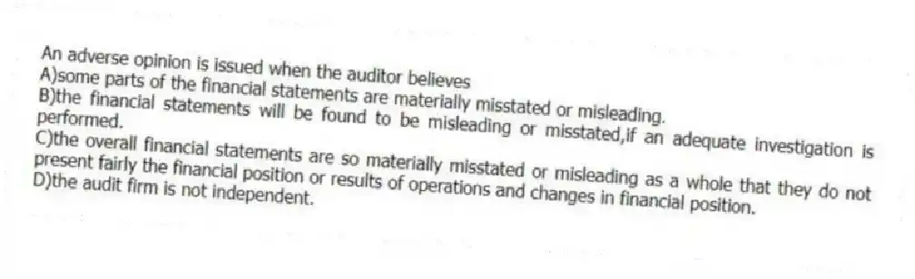 An adverse opinion is issued when the auditor believes
A)some parts of the financial statements are materially misstated or misleading.
B)the financial statements will be found to be misleading or misstated,if an adequate investigation is performed.
C)the overall financial statements are so materially misstated or misleading as a whole that they do not present fairly the financial position or results of operations and changes in financial position.
D)the audit firm is not independent.