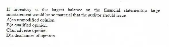 If inventory is the largest balance on the financial statements,a large misstatement would be so material that the auditor should issue
A)an unmodified opinion.
B)a qualified opinion.
C)an adverse opinion.
D)a disclaimer of opinion.