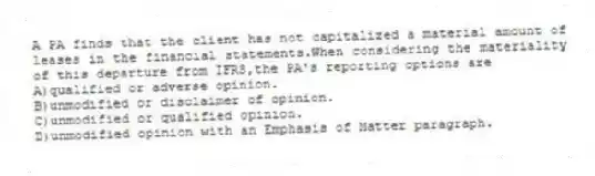 A PA finds that the client has not capitalized a material amount of leases in the financial statements.When considering the materiality of this departure from IFRS,the PA's reporting options are
A)qualified or adverse opinion.
B)unmodified or disclaimer of opinion.
C)unmodified or qualified opinion.
D)unmodified opinion with an Emphasis of Matter paragraph.