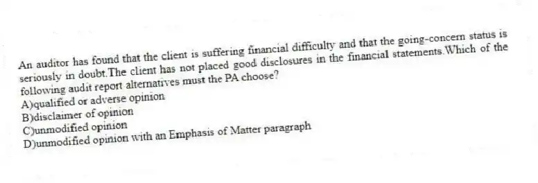 An auditor has found that the client is suffering financial difficulty and that the going-concern status is seriously in doubt.The client has not placed good disclosures in the financial statements.Which of the following audit report alternatives must the PA choose?
A)qualified or adverse opinion
B)disclaimer of opinion
C)unmodified opinion
D)unmodified opinion with an Emphasis of Matter paragraph