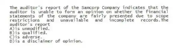 The auditor's report of the Samcorp Company indicates that the auditor is unable to form an opinion on whether the financial statements of the company are fairly presented due to scope restrictions and unavailable and incomplete records.The auditor's report
A)is unmodified.
B)is qualified.
C)is adverse.
D)is a disclaimer of opinion.