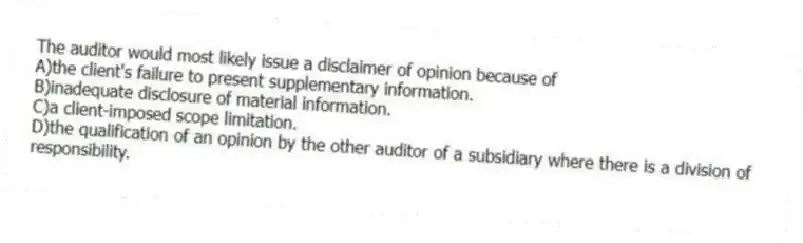 The auditor would most likely issue a disclaimer of opinion because of
A)the client's failure to present supplementary information.
B)inadequate disclosure of material information.
C)a client-imposed scope limitation.
D)the qualification of an opinion by the other auditor of a subsidiary where there is a division of responsibility.