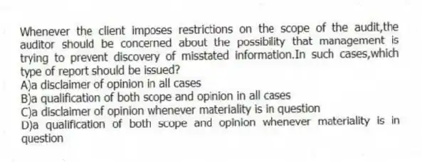 Whenever the client imposes restrictions on the scope of the audit,the auditor should be concerned about the possibility that management is trying to prevent discovery of misstated information.In such cases,which type of report should be issued?
A)a disclaimer of opinion in all cases
B)a qualification of both scope and opinion in all cases
C)a disclaimer of opinion whenever materiality is in question
D)a qualification of both scope and opinion whenever materiality is in question