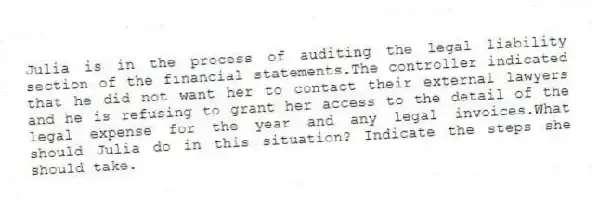 Julia is in the process of auditing the legal liability section of the financial statements.The controller indicated that he did not want her to contact their external lawyers and he is refusing to grant her access to the detail of the legal expense for the year and any legal invoices.What should Julia do in this situation? Indicate the steps she should take.