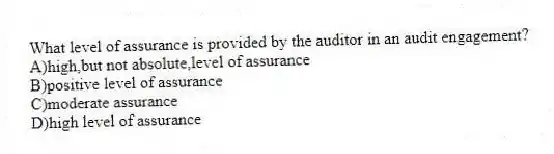 What level of assurance is provided by the auditor in an audit engagement?
A)high,but not absolute,level of assurance
B)positive level of assurance
C)moderate assurance
D)high level of assurance