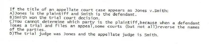 If the title of an appellate court case appears as Jones v.Smith:
A)Jones is the plaintiff and Smith is the defendant.
B)Smith won the trial court decision.
C)You cannot determine which party is the plaintiff,because when a defendant loses a trial and files an appeal,some courts (but not all)reverse the names of the parties.
D)The trial judge was Jones and the appellate judge is Smith.