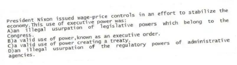 President Nixon issued wage-price controls in an effort to stabilize the economy.This use of executive power was:
A)an illegal usurpation of legislative powers which belong to the Congress.
B)a valid use of power,known as an executive order.
C)a valid use of power creating a treaty.
D)an illegal usurpation of the regulatory powers of administrative agencies.