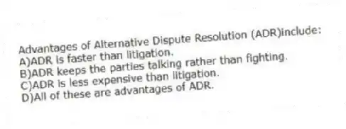 Advantages of Alternative Dispute Resolution (ADR)include:
A)ADR is faster than litigation.
B)ADR keeps the parties talking rather than fighting.
C)ADR is less expensive than litigation.
D)All of these are advantages of ADR.