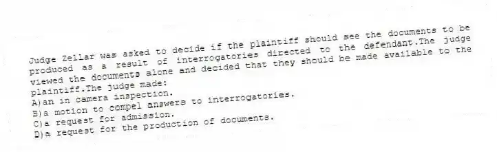 Judge Zellar was asked to decide if the plaintiff should see the documents to be produced as a result of interrogatories directed to the defendant.The judge viewed the documents alone and decided that they should be made available to the plaintiff.The judge made:
A)an in camera inspection.
B)a motion to compel answers to interrogatories.
C)a request for admission.
D)a request for the production of documents.
