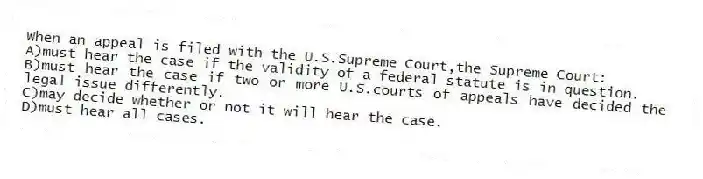 When an appeal is filed with the U.S.Supreme Court,the Supreme Court:
A)must hear the case if the validity of a federal statute is in question.
B)must hear the case if two or more U.S.courts of appeals have decided the legal issue differently.
C)may decide whether or not it will hear the case.
D)must hear all cases.