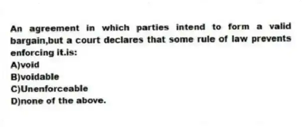 An agreement in which parties intend to form a valid bargain,but a court declares that some rule of law prevents enforcing it.is:
A)void
B)voidable
C)Unenforceable
D)none of the above.
