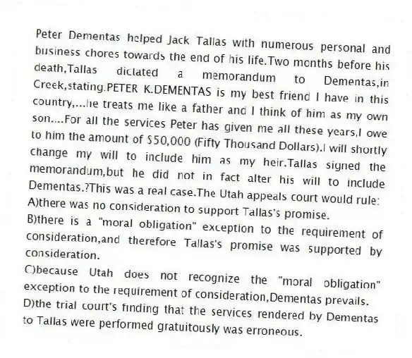 Peter Dementas helped Jack Tallas with numerous personal and business chores towards the end of his life.Two months before his death,Tallas dictated a memorandum to Dementas,in Greek,stating:PETER K.DEMENTAS is my best friend I have in this country,...he treats me like a father and I think of him as my own son....For all the services Peter has given me all these years,I owe to him the amount of $50,000 (Fifty Thousand Dollars).I will shortly change my will to include him as my heir.Tallas signed the memorandum,but he did not in fact alter his will to include Dementas.?This was a real case.The Utah appeals court would rule:
A)there was no consideration to support Tallas's promise.
B)there is a "moral obligation" exception to the requirement of consideration,and therefore Tallas's promise was supported by consideration.
C)because Utah does not recognize the "moral obligation" exception to the requirement of consideration,Dementas prevails.
D)the trial court's finding that the services rendered by Dementas to Tallas were performed gratuitously was erroneous.