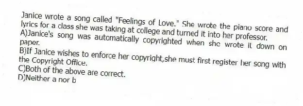 Janice wrote a song called "Feelings of Love." She wrote the piano score and lyrics for a class she was taking at college and turned it into her professor.
A)Janice's song was automatically copyrighted when she wrote it down on paper.
B)If Janice wishes to enforce her copyright,she must first register her song with the Copyright Office.
C)Both of the above are correct.
D)Neither a nor b