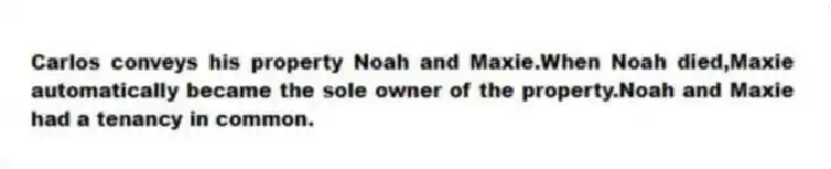 Carlos conveys his property Noah and Maxie.When Noah died,Maxie automatically became the sole owner of the property.Noah and Maxie had a tenancy in common.