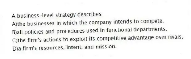 A business-level strategy describes
A)the businesses in which the company intends to compete.
B)all policies and procedures used in functional departments.
C)the firm's actions to exploit its competitive advantage over rivals.
D)a firm's resources, intent, and mission.