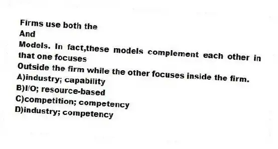 Firms use both the
And
Models. In fact,these models complement each other in that one focuses
Outside the firm while the other focuses inside the firm.
A)industry; capability
B)I/O; resource-based
C)competition; competency
D)industry; competency