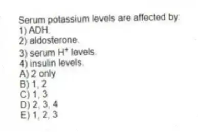 Serum potassium levels are affected by:
1) ADH.
2) aldosterone.
3) serum H<sup>+</sup> levels.
4) insulin levels.
A) 2 only
B) 1, 2
C) 1, 3
D) 2, 3, 4
E) 1, 2, 3