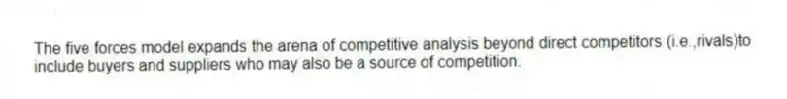 The five forces model expands the arena of competitive analysis beyond direct competitors (i.e.,rivals)to include buyers and suppliers who may also be a source of competition.