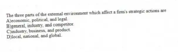 The three parts of the external environment which affect a firm's strategic actions are
A)economic, political, and legal.
B)general, industry, and competitor.
C)industry, business, and product.
D)local, national, and global.