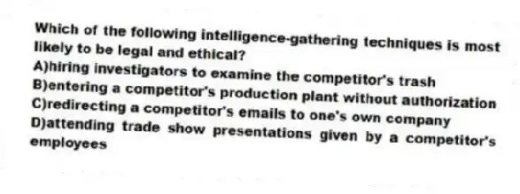 Which of the following intelligence-gathering techniques is most likely to be legal and ethical?
A)hiring investigators to examine the competitor's trash
B)entering a competitor's production plant without authorization
C)redirecting a competitor's emails to one's own company
D)attending trade show presentations given by a competitor's employees