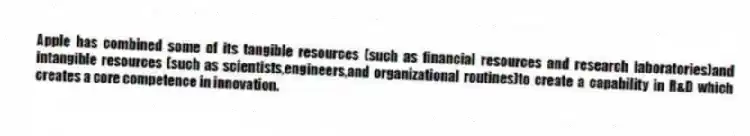 Apple has combined some of its tangible resources (such as financial resources and research laboratories)and intangible resources (such as scientists,engineers,and organizational routines)to create a capability in R&D which creates a core competence in innovation.