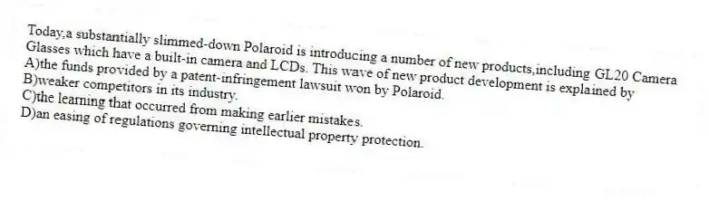 Today,a substantially slimmed-down Polaroid is introducing a number of new products,including GL20 Camera
Glasses which have a built-in camera and LCDs. This wave of new product development is explained by
A)the funds provided by a patent-infringement lawsuit won by Polaroid.
B)weaker competitors in its industry.
C)the learning that occurred from making earlier mistakes.
D)an easing of regulations governing intellectual property protection.