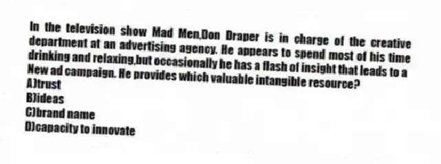 In the television show Mad Men,Don Draper is in charge of the creative department at an advertising agency. He appears to spend most of his time drinking and relaxing,but occasionally he has a flash of insight that leads to a
New ad campaign. He provides which valuable intangible resource?
A)trust
B)ideas
C)brand name
D)capacity to innovate