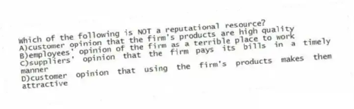Which of the following is NOT a reputational resource?
A)customer opinion that the firm's products are high quality
B)employees' opinion of the firm as a terrible place to work
C)suppliers' opinion that the firm pays its bills in a timely manner
D)customer opinion that using the firm's products makes them attractive