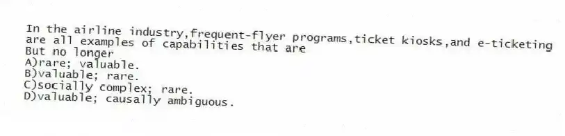 In the airline industry,frequent-flyer programs,ticket kiosks,and e-ticketing are all examples of capabilities that are
But no longer
A)rare; valuable.
B)valuable; rare.
C)socially complex; rare.
D)valuable; causally ambiguous.