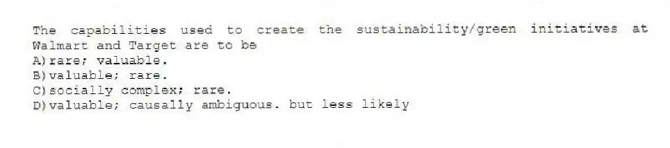 The capabilities used to create the sustainability/green initiatives at Walmart and Target are to be
A)rare; valuable.
B)valuable; rare.
C)socially complex; rare.
D)valuable; causally ambiguous. but less likely