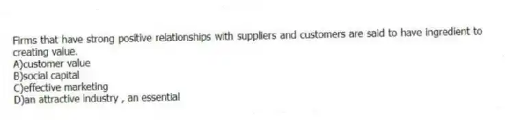 Firms that have strong positive relationships with suppliers and customers are said to have ingredient to creating value.
A)customer value
B)social capital
C)effective marketing
D)an attractive industry , an essential