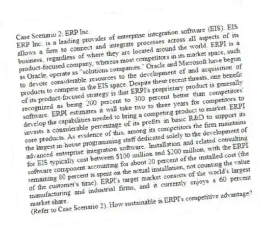 Case Scenario 2: ERP Inc.
ERP Inc. is a leading provider of enterprise integration software (EIS). EIS allows a firm to connect and integrate processes across all aspects of its business, regardless of where they are located around the world. ERPI is a product-focused company, whereas most competitors in its market space, such as Oracle, operate as "solutions companies." Oracle and Microsoft have begun to devote considerable resources to the development of and acquisition of products to compete in the EIS space. Despite these recent threats, one benefit of its product-focused strategy is that ERPI's proprietary product is generally recognized as being 200 percent to 300 percent better than competitors' software. ERPI estimates it will take two to three years for competitors to develop the capabilities needed to bring a competing product to market. ERPI invests a considerable percentage of its profits in basic R&D to support its core products. As evidence of this, among its competitors the firm maintains the largest in-house programming staff dedicated solely to the development of advanced enterprise integration software. Installation and related consulting for EIS typically cost between $100 million and $200 million, with the ERPI software component accounting for about 20 percent of the installed cost (the remaining 80 percent is spent on the actual installation, not counting the value of the customer's time). ERPI's target market consists of the world's largest manufacturing and industrial firms, and it currently enjoys a 60 percent market share.
-(Refer to Case Scenario 2). How sustainable is ERPI's competitive advantage?