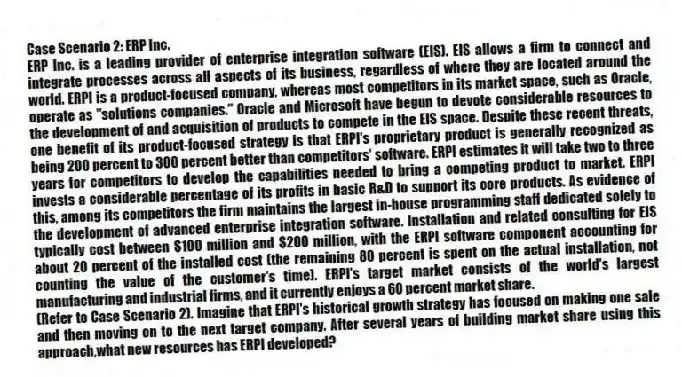 Case Scenario 2: ERP Inc.
ERP Inc. is a leading provider of enterprise integration software (EIS). EIS allows a firm to connect and integrate processes across all aspects of its business, regardless of where they are located around the world. ERPI is a product-focused company, whereas most competitors in its market space, such as Oracle, operate as "solutions companies." Oracle and Microsoft have begun to devote considerable resources to the development of and acquisition of products to compete in the EIS space. Despite these recent threats, one benefit of its product-focused strategy is that ERPI's proprietary product is generally recognized as being 200 percent to 300 percent better than competitors' software. ERPI estimates it will take two to three years for competitors to develop the capabilities needed to bring a competing product to market. ERPI invests a considerable percentage of its profits in basic R&D to support its core products. As evidence of this, among its competitors the firm maintains the largest in-house programming staff dedicated solely to the development of advanced enterprise integration software. Installation and related consulting for EIS typically cost between $100 million and $200 million, with the ERPI software component accounting for about 20 percent of the installed cost (the remaining 80 percent is spent on the actual installation, not counting the value of the customer's time). ERPI's target market consists of the world's largest manufacturing and industrial firms, and it currently enjoys a 60 percent market share.
-(Refer to Case Scenario 2). Imagine that ERPI's historical growth strategy has focused on making one sale and then moving on to the next target company. After several years of building market share using this approach,what new resources has ERPI developed?