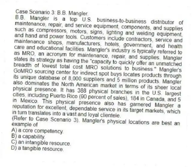 Case Scenario 3: B.B. Mangler.
B.B. Mangler is a top U.S. business-to-business distributor of maintenance, repair, and service equipment, components, and supplies such as compressors, motors, signs, lighting and welding equipment, and hand and power tools. Customers include contractors, service and maintenance shops, manufacturers, hotels, government, and health care and educational facilities. Mangler's industry is typically referred to as MRO, an acronym for maintenance, repair, and supplies. Mangler states its strategy as having the "capacity to quickly offer an unmatched breadth of lowest total cost MRO solutions to business." Mangler's GoMRO sourcing center for indirect spot buys locates products through its unique database of 8,000 suppliers and 5 million products. Mangler also dominates the North American market in terms of its sheer local physical presence. It has 388 physical branches in the U.S. largest cities, including Puerto Rico (90 percent of sales), 184 in Canada, and 5 in Mexico. This physical presence also has garnered Mangler a reputation for excellent, dependable service in its target markets, which in turn translates into a vast and loyal clientele.
-(Refer to Case Scenario 3). Mangler's physical locations are best an example of
A) a core competency.
B) a capability.
C) an intangible resource.
D) a tangible resource.