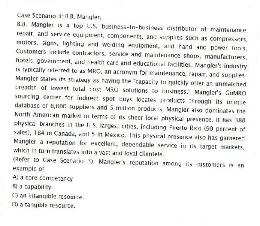 Case Scenario 3: B.B. Mangler.
B.B. Mangler is a top U.S. business-to-business distributor of maintenance, repair, and service equipment, components, and supplies such as compressors, motors, signs, lighting and welding equipment, and hand and power tools. Customers include contractors, service and maintenance shops, manufacturers, hotels, government, and health care and educational facilities. Mangler's industry is typically referred to as MRO, an acronym for maintenance, repair, and supplies. Mangler states its strategy as having the "capacity to quickly offer an unmatched breadth of lowest total cost MRO solutions to business." Mangler's GoMRO sourcing center for indirect spot buys locates products through its unique database of 8,000 suppliers and 5 million products. Mangler also dominates the North American market in terms of its sheer local physical presence. It has 388 physical branches in the U.S. largest cities, including Puerto Rico (90 percent of sales), 184 in Canada, and 5 in Mexico. This physical presence also has garnered Mangler a reputation for excellent, dependable service in its target markets, which in turn translates into a vast and loyal clientele.
-(Refer to Case Scenario 3). Mangler's reputation among its customers is an example of
A) a core competency
B) a capability
C) an intangible resource.
D) a tangible resource.