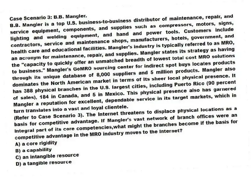 Case Scenario 3: B.B. Mangler.
B.B. Mangler is a top U.S. business-to-business distributor of maintenance, repair, and service equipment, components, and supplies such as compressors, motors, signs, lighting and welding equipment, and hand and power tools. Customers include contractors, service and maintenance shops, manufacturers, hotels, government, and health care and educational facilities. Mangler's industry is typically referred to as MRO, an acronym for maintenance, repair, and supplies. Mangler states its strategy as having the "capacity to quickly offer an unmatched breadth of lowest total cost MRO solutions to business." Mangler's GoMRO sourcing center for indirect spot buys locates products through its unique database of 8,000 suppliers and 5 million products. Mangler also dominates the North American market in terms of its sheer local physical presence. It has 388 physical branches in the U.S. largest cities, including Puerto Rico (90 percent of sales), 184 in Canada, and 5 in Mexico. This physical presence also has garnered Mangler a reputation for excellent, dependable service in its target markets, which in turn translates into a vast and loyal clientele.
-(Refer to Case Scenario 3). The Internet threatens to displace physical locations as a basis for competitive advantage. If Mangler's vast network of branch offices were an integral part of its core competencies,what might the branches become if the basis for competitive advantage in the MRO industry moves to the Internet?
A) a core rigidity
B) a capability
C) an intangible resource
D) a tangible resource