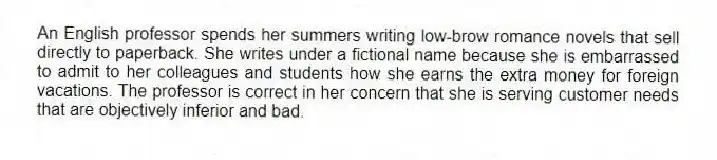 An English professor spends her summers writing low-brow romance novels that sell directly to paperback. She writes under a fictional name because she is embarrassed to admit to her colleagues and students how she earns the extra money for foreign vacations. The professor is correct in her concern that she is serving customer needs that are objectively inferior and bad.