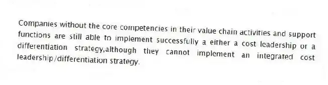 Companies without the core competencies in their value chain activities and support functions are still able to implement successfully a either a cost leadership or a differentiation strategy,although they cannot implement an integrated cost leadership/differentiation strategy.