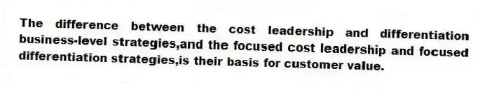 The difference between the cost leadership and differentiation business-level strategies,and the focused cost leadership and focused differentiation strategies,is their basis for customer value.