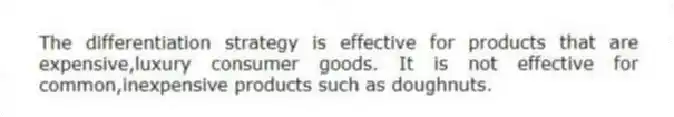 The differentiation strategy is effective for products that are expensive,luxury consumer goods. It is not effective for common,inexpensive products such as doughnuts.