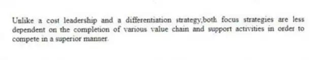 Unlike a cost leadership and a differentiation strategy,both focus strategies are less dependent on the completion of various value chain and support activities in order to compete in a superior manner.