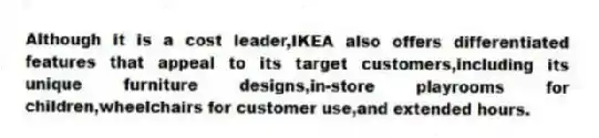 Although it is a cost leader,IKEA also offers differentiated features that appeal to its target customers,including its unique furniture designs,in-store playrooms for children,wheelchairs for customer use,and extended hours.