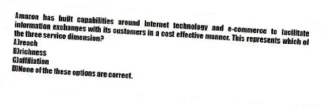 Amazon has built capabilities around Internet technology and e-commerce to facilitate information exchanges with its customers in a cost effective manner. This represents which of the three service dimension?
A)reach
B)richness
C)affiliation
D)None of the these options are correct.