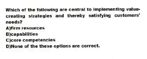 Which of the following are central to implementing value-creating strategies and thereby satisfying customers' needs?
A)firm resources
B)capabilities
C)core competencies
D)None of the these options are correct.