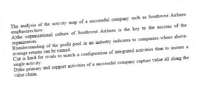 The analysis of the activity map of a successful company such as Southwest Airlines emphasizes how
A)the organizational culture of Southwest Airlines is the key to the success of the organization.
B)understanding of the profit pool in an industry indicates to companies where above-average returns can be earned.
C)it is hard for rivals to match a configuration of integrated activities than to imitate a single activity.
D)the primary and support activities of a successful company capture value all along the value chain.